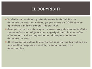 EL COPYRIGHT
 YouTube ha cambiado profundamente la definición de
derechos de autor en vídeos, ya que antes de 2005 sólo se
aplicaban a música compartida por P2P.
 Gran parte de los vídeos que los usuarios publican en YouTube
tienen música o imágenes con copyright, pero la compañía
sólo los retira si es requerido por el propietario de los
derechos de autor.
 Al retirarse los vídeos la cuenta del usuario que los publicó es
suspendida después de recibir, cuando menos, tres
advertencias.

 