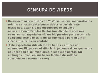CENSURA DE VIDEOS
 Un aspecto muy criticado de YouTube, es que por cuestiones
relativas al copyright algunos vídeos especialmente
musicales, están siendo bloqueados en algunos
países, excepto Estados Unidos impidiendo el acceso a
estos, en su mayoría los vídeos bloqueados pertenecen a la
compañía Vevo que es la única autorizada para publicar
vídeos musicales en YouTube.
 Este aspecto ha sido objeto de burlas y criticas en
numerosos Blogs y en el sitio Taringa donde dicen que estas
acciones son discriminatorias, y sin fundamentos. Sin
embargo el bloqueo puede ser fácilmente saltado
conectándose mediante Proxy

 