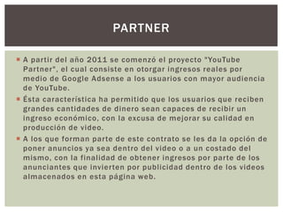 PARTNER
 A partir del año 2011 se comenzó el proyecto "YouTube
Partner", el cual consiste en otorgar ingresos reales por
medio de Google Adsense a los usuarios con mayor audiencia
de YouTube.
 Ésta característica ha permitido que los usuarios que reciben
grandes cantidades de dinero sean capaces de recibir un
ingreso económico, con la excusa de mejorar su calidad en
producción de video.
 A los que forman parte de este contrato se les da la opción de
poner anuncios ya sea dentro del video o a un costado del
mismo, con la finalidad de obtener ingresos por parte de los
anunciantes que invierten por publicidad dentro de los videos
almacenados en esta página web.

 