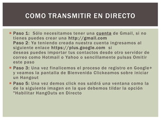 COMO TRANSMITIR EN DIRECTO
 Paso 1: Sólo necesitamos tener una cuenta de Gmail, si no
tienes puedes crear una http://gmail.com
Paso 2: Ya teniendo creada nuestra cuenta ingresamos al
siguiente enlace https://plus.google.com si
deseas puedes importar tus contactos desde otro servidor de
correo como Hotmail o Yahoo o sencillamente pulsas Omitir
este paso
 Paso 3: Una vez finalicemos el proceso de registro en Google+
y veamos la pantalla de Bienvenida Clickeamos sobre iniciar
un Hangout
 Paso 5: Una vez demos click nos saldrá una ventana como la
de la siguiente imagen en la que debemos tildar la opción
"Habilitar HangOuts en Directo

 
