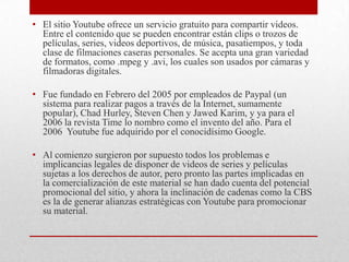 • El sitio Youtube ofrece un servicio gratuito para compartir videos.
Entre el contenido que se pueden encontrar están clips o trozos de
películas, series, videos deportivos, de música, pasatiempos, y toda
clase de filmaciones caseras personales. Se acepta una gran variedad
de formatos, como .mpeg y .avi, los cuales son usados por cámaras y
filmadoras digitales.
• Fue fundado en Febrero del 2005 por empleados de Paypal (un
sistema para realizar pagos a través de la Internet, sumamente
popular), Chad Hurley, Steven Chen y Jawed Karim, y ya para el
2006 la revista Time lo nombro como el invento del año. Para el
2006 Youtube fue adquirido por el conocidísimo Google.
• Al comienzo surgieron por supuesto todos los problemas e
implicancias legales de disponer de videos de series y películas
sujetas a los derechos de autor, pero pronto las partes implicadas en
la comercialización de este material se han dado cuenta del potencial
promocional del sitio, y ahora la inclinación de cadenas como la CBS
es la de generar alianzas estratégicas con Youtube para promocionar
su material.

 