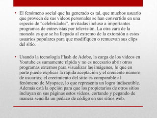• El fenómeno social que ha generado es tal, que muchos usuario
que proveen de sus videos personales se han convertido en una
especie de "celebridades", invitadas incluso a importantes
programas de entrevistas por televisión. La otra cara de la
moneda es que se ha llegado al extremo de la extorsión a estos
usuarios populares para que modifiquen o remuevan sus clips
del sitio.
• Usando la tecnología Flash de Adobe, la carga de los videos en
Youtube es sumamente rápida y no es necesario abrir otros
programas externos para visualizar las imágenes, lo que en
parte puede explicar la rápida aceptación y el creciente número
de usuarios; el crecimiento del sitio es comparable al
fenómeno de Myspace, lo que representa un logro indiscutible.
Además está la opción para que los propietarios de otros sitios
incluyan en sus páginas estos videos, cortando y pegando de
manera sencilla un pedazo de código en sus sitios web.

 