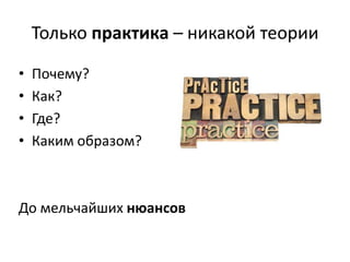 Только практика – никакой теории
•
•
•
•

Почему?
Как?
Где?
Каким образом?

До мельчайших нюансов

 