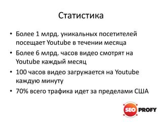 Статистика
• Более 1 млрд. уникальных посетителей
посещает Youtube в течении месяца
• Более 6 млрд. часов видео смотрят на
Youtube каждый месяц
• 100 часов видео загружается на Youtube
каждую минуту
• 70% всего трафика идет за пределами США

 