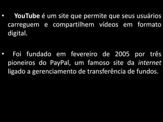 •

YouTube é um site que permite que seus usuários
carreguem e compartilhem vídeos em formato
digital.

•

Foi fundado em fevereiro de 2005 por três
pioneiros do PayPal, um famoso site da internet
ligado a gerenciamento de transferência de fundos.

 