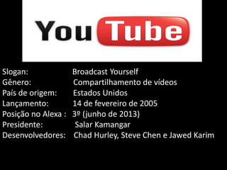 Slogan:
Gênero:
País de origem:
Lançamento:
Posição no Alexa :
Presidente:
Desenvolvedores:

Broadcast Yourself
Compartilhamento de vídeos
Estados Unidos
14 de fevereiro de 2005
3º (junho de 2013)
Salar Kamangar
Chad Hurley, Steve Chen e Jawed Karim

 