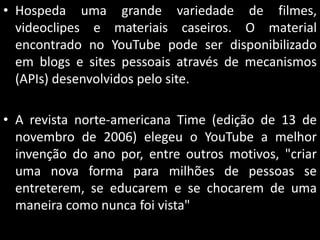 • Hospeda uma grande variedade de filmes,
videoclipes e materiais caseiros. O material
encontrado no YouTube pode ser disponibilizado
em blogs e sites pessoais através de mecanismos
(APIs) desenvolvidos pelo site.
• A revista norte-americana Time (edição de 13 de
novembro de 2006) elegeu o YouTube a melhor
invenção do ano por, entre outros motivos, "criar
uma nova forma para milhões de pessoas se
entreterem, se educarem e se chocarem de uma
maneira como nunca foi vista"

 