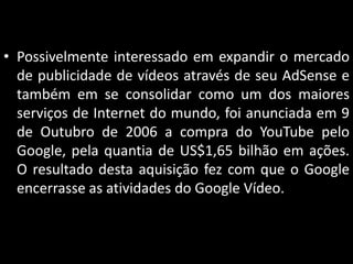• Possivelmente interessado em expandir o mercado
de publicidade de vídeos através de seu AdSense e
também em se consolidar como um dos maiores
serviços de Internet do mundo, foi anunciada em 9
de Outubro de 2006 a compra do YouTube pelo
Google, pela quantia de US$1,65 bilhão em ações.
O resultado desta aquisição fez com que o Google
encerrasse as atividades do Google Vídeo.

 
