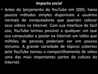 Impacto social
• Antes do lançamento do YouTube em 2005, havia
poucos métodos simples disponíveis a usuários
normais de computadores que queriam colocar
seus vídeos na Internet. Com sua interface de fácil
uso, YouTube tornou possível a qualquer um que
usa computador a postar na Internet um vídeo que
milhões de pessoas poderiam ver em poucos
minutos. A grande variedade de tópicos cobertos
pelo YouTube tornou o compartilhamento de vídeo
uma das mais importantes partes da cultura da
Internet.

 