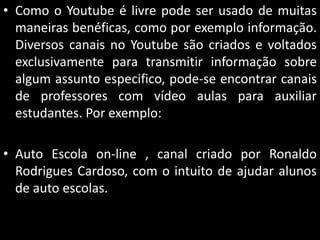 • Como o Youtube é livre pode ser usado de muitas
maneiras benéficas, como por exemplo informação.
Diversos canais no Youtube são criados e voltados
exclusivamente para transmitir informação sobre
algum assunto especifico, pode-se encontrar canais
de professores com vídeo aulas para auxiliar
estudantes. Por exemplo:
• Auto Escola on-line , canal criado por Ronaldo
Rodrigues Cardoso, com o intuito de ajudar alunos
de auto escolas.

 