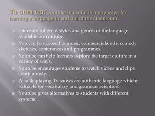 











There are different styles and genres of the language
available on Youtube.
You can be exposed to music, commercials, ads, comedy
sketches, conferences and programmes.
Youtube can help learners explore the target culture in a
variety of ways.
Youtube encourages students to watch videos and clips
continuously.
Also displaying Tv shows are authentic language whichis
valuable for vocabulary and grammar retention.
Youtube gives alternatives to students with different
systems.

 