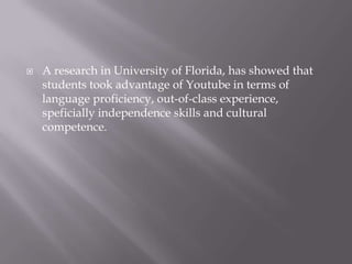 

A research in University of Florida, has showed that
students took advantage of Youtube in terms of
language proficiency, out-of-class experience,
speficially independence skills and cultural
competence.

 