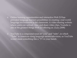 



Online learning opportunities and interactive Web 2.0 has
provided language learners possibilities in creating s real world
language environment in the classroom. A video sharing website
where users can upload, view and share video clips, Youtube is
one of the greatest things Web 2.0 offering us. (Lacy,2008)
YouTube is a compound noun of “you” and “tube”, in which
“Tube” is American slang language means television, so YouTube
would mean something like a "TV in your hands

 