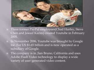 





Three former PayPal employees(Chad Hurley, Steve
Chen and Jawed Karim) created Youtube in February
2005.
In November 2006, Youtube was brought by Google
Inc. For US $1.65 billion and is now operated as a
subsdiary of Google.
The company is in ,San Bruno, California and uses
Adobe Flash Video technology to display a wide
variety of user-generated video content.

 