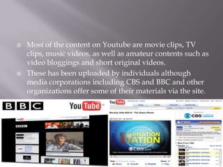 



Most of the content on Youtube are movie clips, TV
clips, music videos, as well as amateur contents such as
video bloggings and short original videos.
These has been uploaded by individuals although
media corporations including CBS and BBC and other
organizations offer some of their materials via the site.

 