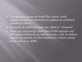 




Unregistered users can watch the videos, while
registered users are permitted to upload an unlimited
number of videos.
Accounts of registered users are called as “channels”.
There are, on avarege, more than 65.000 uploads and
100 million videos being watched daily, with 30 million
visitors per month, it is the fourthmost visited website
in the web (Lacy,2008)

 