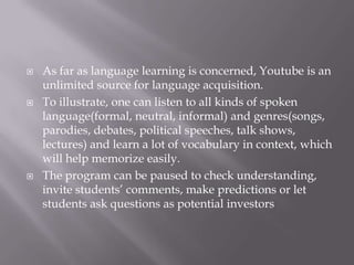 





As far as language learning is concerned, Youtube is an
unlimited source for language acquisition.
To illustrate, one can listen to all kinds of spoken
language(formal, neutral, informal) and genres(songs,
parodies, debates, political speeches, talk shows,
lectures) and learn a lot of vocabulary in context, which
will help memorize easily.
The program can be paused to check understanding,
invite students’ comments, make predictions or let
students ask questions as potential investors

 