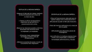 VENTAJAS DE LA MEDIANA EMPRESA:
•Aseguran el Mercado de trabajo mediante
la descentralización de la mano de
la mano de obra.
•·Tienen un efecto socioeconómico
importante ya que permite la
concentración de la renta.
•Reducen las relaciones sociales a términos
personales más estrechos entre
el empleador y el empleado.

•Presentan mayor adaptabilidad
tecnológica a menor costo de
infraestructura.
•Obtienen economía de escala a través de
la economía ínter empresaria

DESVENTAJAS DE LA MEDIANA EMPRESA:
•Falta de financiamiento adecuado para el
capital-trabajo como consecuencia de la
dificultad de acceder al Mercado financiero.
•Falta del nivel de calificación en la mano de
obra ocupada.
•Dificultades para desarrollar planes de
investigación.
•Se le dificulta a la mediana empresa hacer
frente a las complicadas y cambiantes
formalidades administrativas y fiscales

 