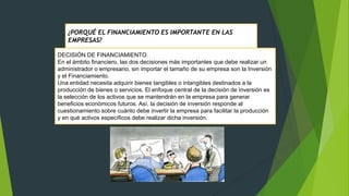 ¿PORQUÉ EL FINANCIAMIENTO ES IMPORTANTE EN LAS
EMPRESAS?
DECISIÓN DE FINANCIAMIENTO.
En el ámbito financiero, las dos decisiones más importantes que debe realizar un
administrador o empresario, sin importar el tamaño de su empresa son la Inversión
y el Financiamiento.
Una entidad necesita adquirir bienes tangibles o intangibles destinados a la
producción de bienes o servicios. El enfoque central de la decisión de inversión es
la selección de los activos que se mantendrán en la empresa para generar
beneficios económicos futuros. Así, la decisión de inversión responde al
cuestionamiento sobre cuánto debe invertir la empresa para facilitar la producción
y en qué activos específicos debe realizar dicha inversión.

 