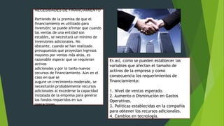 NECESIDADES DE FINANCIAMIENTO
Partiendo de la premisa de que el
financiamiento es utilizado para
inversión; se puede afirmar que cuando
las ventas de una entidad son
estables, se necesitará un mínimo de
inversiones adicionales. No
obstante, cuando se han realizado
presupuestos que proyectan ingresos
mayores por ventas más altas, es
razonable esperar que se requieran
activos
adicionales y por lo tanto nuevos
recursos de financiamiento. Aún en el
caso en que se
augure un crecimiento moderado, se
necesitarán probablemente recursos
adicionales al excederse la capacidad
instalada de la empresa para generar
los fondos requeridos en sus
operaciones.

Es así, como se pueden establecer las
variables que afectan el tamaño de
activos de la empresa y como
consecuencia los requerimientos de
financiamiento:
1. Nivel de ventas esperado.
2. Aumento o Disminución en Gastos
Operativos.
3. Políticas establecidas en la compañía
para obtener los recursos adicionales.
4. Cambios en tecnología.

 
