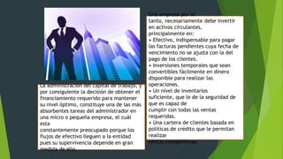 La administración del capital de trabajo, y
por consiguiente la decisión de obtener el
financiamiento requerido para mantener
su nivel óptimo, constituye una de las más
absorbentes tareas del administrador en
una micro o pequeña empresa, el cuál
esta
constantemente preocupado porque los
flujos de efectivo lleguen a la entidad
pues su supervivencia depende en gran
medida de ello.

Una empresa por lo
tanto, necesariamente debe invertir
en activos circulantes,
principalmente en:
• Efectivo, indispensable para pagar
las facturas pendientes cuya fecha de
vencimiento no se ajusta con la del
pago de los clientes.
• Inversiones temporales que sean
convertibles fácilmente en dinero
disponible para realizar las
operaciones.
• Un nivel de inventarios
suficiente, que le de la seguridad de
que es capaz de
cumplir con todas las ventas
requeridas.
• Una cartera de clientes basada en
políticas de crédito que le permitan
realizar
ventas competitivas.

 
