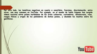 Por otro lado, las temáticas negativas en
otros, son muy comunes en YouTube. Por
vídeos racistas entre países burlándose de
rasgos físicos y origen de los pobladores
gentilicios.

cuanto a xenofobia, fascismo, discriminación, entre
ejemplo, en el mundo de habla hispana han surgido
las artes culinarias, costumbres, idiosincrasia, raza,
de dichos países, y abundan los insultos sobre los

 