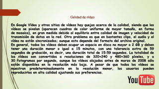 Calidad de vídeo
En Google Vídeo y otros sitios de vídeos hay quejas acerca de la calidad, siendo que los
vídeos se pixelan (aparecen cuadros de color uniforme de mayor tamaño, en forma
de mosaico), en gran medida debido al equilibrio entre calidad de imagen y velocidad de
transmisión de datos en la red. Otro problema es que en bastantes clips, el audio y el
vídeo no están sincronizados; aunque esto depende del formato del archivo original.
En general, todos los vídeos deben ocupar un espacio en disco no mayor a 2 GB y deben
tener una duración menor o igual a 15 minutos, con una tolerancia extra de 59
segundos de grabación, es decir, una duración total de 15:59 segundos. La totalidad de
los vídeos son convertidos a resoluciones de 320×240 y 480×360 píxeles, y a
30 fotogramas por segundo, aunque los vídeos alojados antes de marzo de 2008 sólo
están disponibles en la resolución más baja. A pesar de que todos los vídeos se
muestran predeterminadamente en la resolución menor, los usuarios pueden
reproducirlos en alta calidad ajustando sus preferencias.

 