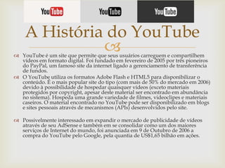 A História do YouTube


 YouTube é um site que permite que seus usuários carreguem e compartilhem
vídeos em formato digital. Foi fundado em fevereiro de 2005 por três pioneiros
do PayPal, um famoso site da internet ligado a gerenciamento de transferência
de fundos.
 O YouTube utiliza os formatos Adobe Flash e HTML5 para disponibilizar o
conteúdo. É o mais popular site do tipo (com mais de 50% do mercado em 2006)
devido à possibilidade de hospedar quaisquer vídeos (exceto materiais
protegidos por copyright, apesar deste material ser encontrado em abundância
no sistema). Hospeda uma grande variedade de filmes, videoclipes e materiais
caseiros. O material encontrado no YouTube pode ser disponibilizado em blogs
e sites pessoais através de mecanismos (APIs) desenvolvidos pelo site.
 Possivelmente interessado em expandir o mercado de publicidade de vídeos
através de seu AdSense e também em se consolidar como um dos maiores
serviços de Internet do mundo, foi anunciada em 9 de Outubro de 2006 a
compra do YouTube pelo Google, pela quantia de US$1,65 bilhão em ações.

 