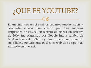 
Es un sitio web en el cual los usuarios pueden subir y
compartir vídeos. Fue creado por tres antiguos
empleados de PayPal en febrero de 2005.4 En octubre
de 2006, fue adquirido por Google Inc. a cambio de
1650 millones de dólares y ahora opera como una de
sus filiales. Actualmente es el sitio web de su tipo más
utilizado en internet.
¿QUE ES YOUTUBE?