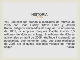 HISTORIA
YouTube.com fue creado a mediados de febrero de
2005 por Chad Hurley, Steve Chen y Jawed
Karim, antiguos empleados de PayPal. En noviembre
de 2005, la empresa Sequoia Capital invirtió 3,5
millones de dólares, y luego 8 millones de dólares
adicionales en abril de 2006. YouTube incrementó su
popularidad enormemente, tanto que para mediados
de 2006 era el quinto sitio más visitado del mundo
según Alexa.
 