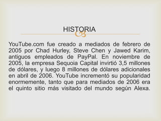 HISTORIA
YouTube.com fue creado a mediados de febrero de
2005 por Chad Hurley, Steve Chen y Jawed Karim,
antiguos empleados de PayPal. En noviembre de
2005, la empresa Sequoia Capital invirtió 3,5 millones
de dólares, y luego 8 millones de dólares adicionales
en abril de 2006. YouTube incrementó su popularidad
enormemente, tanto que para mediados de 2006 era
el quinto sitio más visitado del mundo según Alexa.
 