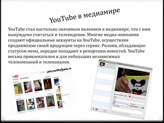 YouTube стал настолько значимым явлением в медиамире, что c ним
вынуждено считаться и телевидение. Многие медиа-компании
создают официальные аккаунты на YouTube, осуществляя
продвижение своей продукции через сервис. Ролики, обладающие
статусом мема, нередко попадают в репортажи новостей. YouTube
весьма привлекателен и для небольших независимых
телекомпаний и телеканалов.
 