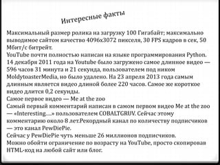 Максимальный размер ролика на загрузку 100 Гигабайт; максимально
выводимое сайтом качество 4096х3072 пикселя, 30 FPS кадров в сек, 50
Мбит/с битрейт.
YouTube почти полностью написан на языке программирования Python.
14 декабря 2011 года на Youtube было загружено самое длинное видео —
596 часов 31 минута и 21 секунда, пользователем под ником
MoldytoasterMedia, но было удалено. На 23 апреля 2013 года самым
длинным является видео длиной более 220 часов. Самое же короткое
видео длится 0,2 секунды.
Самое первое видео — Me at the zoo
Самый первый комментарий написан в самом первом видео Me at the zoo
— «Interesting.…» пользователем COBALTGRUV. Сейчас этому
комментарию около 8 лет.Рекордный канал по количеству подписчиков
— это канал PewDiePie.
Сейчас у PewDiePie чуть меньше 26 миллионов подписчиков.
Можно обойти ограничение по возрасту на YouTube, просто скопировав
HTML-код на любой сайт или блог.
 