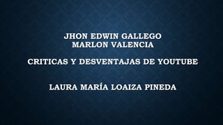 JHON EDWIN GALLEGO
MARLON VALENCIA
CRITICAS Y DESVENTAJAS DE YOUTUBE
LAURA MARÍA LOAIZA PINEDA
 