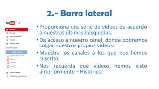 2.- Barra lateral
•Proporciona una serie de vídeos de acuerdo
a nuestras últimas búsquedas.
•Da acceso a nuestro canal, donde podremos
colgar nuestros propios vídeos.
•Muestra los canales a los que nos hemos
suscrito.
•Nos recuerda qué vídeos hemos visto
anteriormente – Histórico.
 