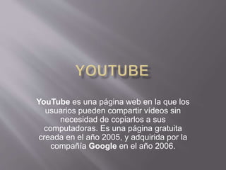 YouTube es una página web en la que los
usuarios pueden compartir vídeos sin
necesidad de copiarlos a sus
computadoras. Es una página gratuita
creada en el año 2005, y adquirida por la
compañía Google en el año 2006.
 