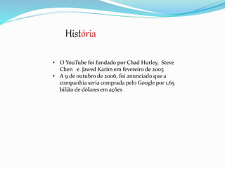 História 
• O YouTube foi fundado por Chad Hurley, Steve 
Chen e Jawed Karim em fevereiro de 2005 
• A 9 de outubro de 2006, foi anunciado que a 
companhia seria comprada pelo Google por 1,65 
bilião de dólares em ações 
 