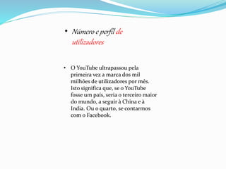• Número e perfil de 
utilizadores 
• O YouTube ultrapassou pela 
primeira vez a marca dos mil 
milhões de utilizadores por mês. 
Isto significa que, se o YouTube 
fosse um país, seria o terceiro maior 
do mundo, a seguir à China e à 
India. Ou o quarto, se contarmos 
com o Facebook. 
 