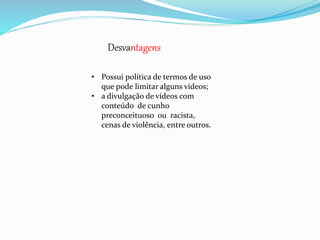 Desvantagens 
• Possui política de termos de uso 
que pode limitar alguns vídeos; 
• a divulgação de vídeos com 
conteúdo de cunho 
preconceituoso ou racista, 
cenas de violência, entre outros. 
 