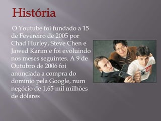 O Youtube foi fundado a 15 
de Fevereiro de 2005 por 
Chad Hurley, Steve Chen e 
Jawed Karim e foi evoluindo 
nos meses seguintes. A 9 de 
Outubro de 2006 foi 
anunciada a compra do 
domínio pela Google, num 
negócio de 1,65 mil milhões 
de dólares 
 
