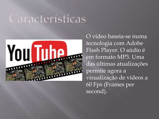 O vídeo baseia-se numa 
tecnologia com Adobe 
Flash Player. O aúdio é 
em formato MP3. Uma 
das últimas atualizações 
permite agora a 
visualização de vídeos a 
60 Fps (Frames per 
second). 
 