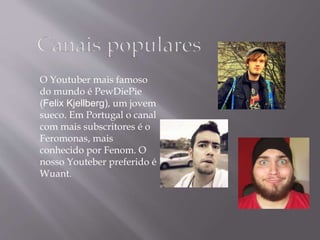 O Youtuber mais famoso 
do mundo é PewDiePie 
(Felix Kjellberg), um jovem 
sueco. Em Portugal o canal 
com mais subscritores é o 
Feromonas, mais 
conhecido por Fenom. O 
nosso Youteber preferido é 
Wuant. 
 
