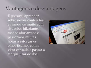 É possível aprender 
sobre novos conteúdos 
e rirmo-nos muito com 
situações hilariantes, 
mas se abusarmos e 
passarmos muitas 
horas a esforçar os 
olhos ficamos com a 
vista cansada e passar a 
ter que usar óculos. 
 