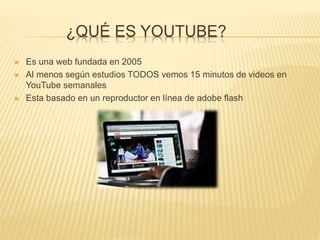 ¿QUÉ ES YOUTUBE?
 Es una web fundada en 2005
 Al menos según estudios TODOS vemos 15 minutos de videos en
YouTube semanales
 Esta basado en un reproductor en línea de adobe flash
 