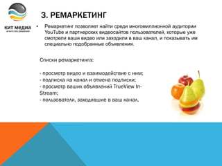 3. РЕМАРКЕТИНГ
• Ремаркетинг позволяет найти среди многомиллионной аудитории
YouTube и партнерских видеосайтов пользователей, которые уже
смотрели ваши видео или заходили в ваш канал, и показывать им
специально подобранные объявления.
Списки ремаркетинга:
- просмотр видео и взаимодействие с ним;
- подписка на канал и отмена подписки;
- просмотр ваших объявлений TrueView In-
Stream;
- пользователи, заходившие в ваш канал.
 