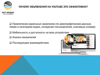 ПОЧЕМУ ОБЪЯВЛЕНИЯ НА YOUTUBE ЭТО ЭФФЕКТИВНО?
 Привлечение идеальных заказчиков (по демографическим данным,
темам и категориям видео, интересам пользователей, ключевым словам)
 Мобильность и доступность на всех устройствах
 Анализ показателей
 Последующее взаимодействие
 