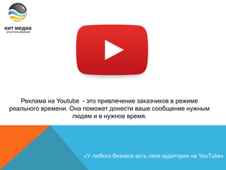 Реклама на Youtube - это привлечение заказчиков в режиме
реального времени. Она поможет донести ваше сообщение нужным
людям и в нужное время.
«У любого бизнеса есть своя аудитория на YouTube»
 