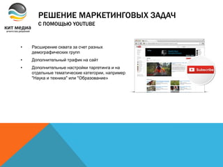 • Расширение охвата за счет разных
демографических групп
• Дополнительный трафик на сайт
• Дополнительные настройки таргетинга и на
отдельные тематические категории, например
"Наука и техника" или "Образование»
РЕШЕНИЕ МАРКЕТИНГОВЫХ ЗАДАЧ
С ПОМОЩЬЮ YOUTUBE
 