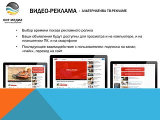 ВИДЕО-РЕКЛАМА
• Выбор времени показа рекламного ролика
• Ваши объявления будут доступны для просмотра и на компьютере, и на
планшетном ПК, и на смартфоне
• Последующее взаимодействие с пользователем: подписка на канал,
«лайк», переход на сайт
- АЛЬТЕРНАТИВА ТВ-РЕКЛАМЕ
 