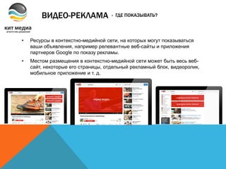 ВИДЕО-РЕКЛАМА
• Ресурсы в контекстно-медийной сети, на которых могут показываться
ваши объявления, например релевантные веб-сайты и приложения
партнеров Google по показу рекламы.
• Местом размещения в контекстно-медийной сети может быть весь веб-
сайт, некоторые его страницы, отдельный рекламный блок, видеоролик,
мобильное приложение и т. д.
- ГДЕ ПОКАЗЫВАТЬ?
 